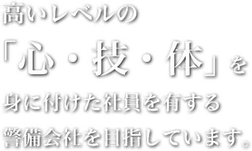 高いレベルの「心・技・体」を身に付けた社員を有する警備会社を目指しています。